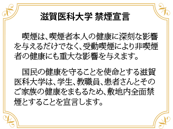 画像: 滋賀医科大学禁煙宣言について記載しています。内容は、「喫煙は、喫煙者本人の健康に深刻な影響を与えるだけでなく、受動喫煙により非喫煙者の健康にも重大な影響を与えます。国民の健康を守ることを使命とする滋賀医科大学は、学生、教職員、患者さんとそのご家族の健康をまもるため、敷地内全面禁煙とすることを宣言します。」というものです